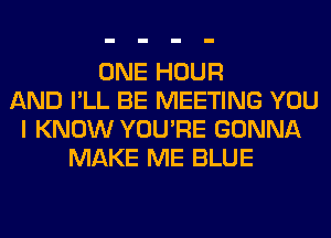 ONE HOUR
AND I'LL BE MEETING YOU
I KNOW YOU'RE GONNA
MAKE ME BLUE
