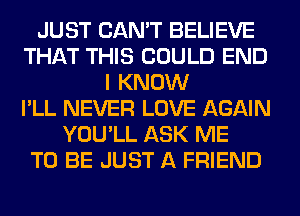 JUST CAN'T BELIEVE
THAT THIS COULD END
I KNOW
I'LL NEVER LOVE AGAIN
YOU'LL ASK ME
TO BE JUST A FRIEND