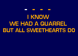 I KNOW

WE HAD A GUARREL
BUT ALL SWEETHEARTS DO