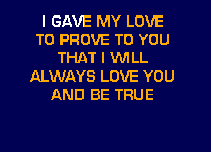 I GAVE MY LOVE
TO PROVE TO YOU
THAT I WLL

ALWAYS LOVE YOU
AND BE TRUE