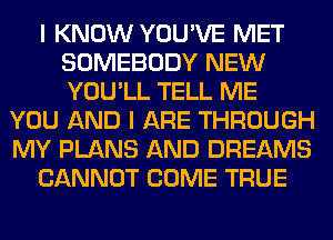 I KNOW YOU'VE MET
SOMEBODY NEW
YOU'LL TELL ME

YOU AND I ARE THROUGH
MY PLANS AND DREAMS
CANNOT COME TRUE