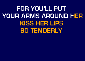 FOR YOU'LL PUT
YOUR ARMS AROUND HER
KISS HER LIPS
SO TENDERLY