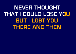 NEVER THOUGHT
THAT I COULD LOSE YOU
BUT I LOST YOU
THERE AND THEN