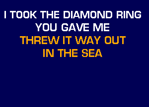 l TOOK THE DIAMOND RING
YOU GAVE ME
THREW IT WAY OUT
IN THE SEA