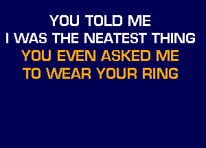 YOU TOLD ME
I WAS THE NEATEST THING

YOU EVEN ASKED ME
TO WEAR YOUR RING