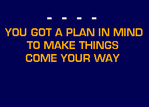 YOU GOT A PLAN IN MIND
TO MAKE THINGS

COME YOUR WAY