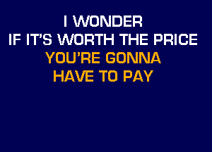 I WONDER
IF ITS WORTH THE PRICE
YOU'RE GONNA
HAVE TO PAY