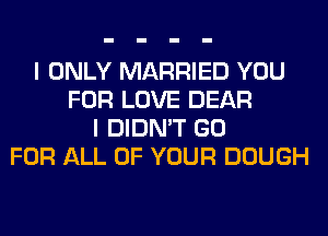 I ONLY MARRIED YOU
FOR LOVE DEAR
I DIDN'T GO
FOR ALL OF YOUR DOUGH