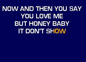 NOW AND THEN YOU SAY
YOU LOVE ME
BUT HONEY BABY
IT DON'T SHOW