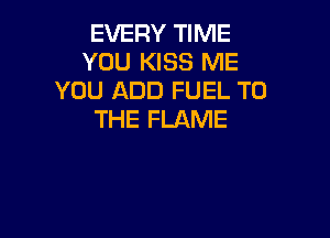 EVERY TIME
YOU KISS ME
YOU ADD FUEL TO

THE FLAME