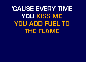 'CAUSE EVERY TIME
YOU KISS ME
YOU ADD FUEL TO
THE FLAME