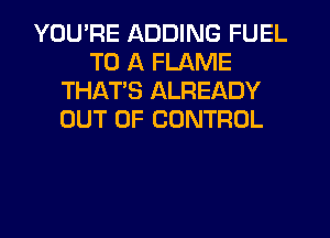 YOU'RE ADDING FUEL
TO A FLAME
THAT'S ALREADY
OUT OF CONTROL