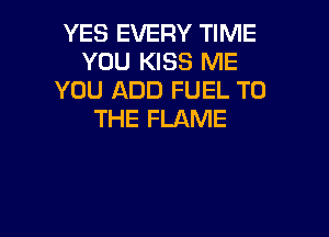 YES EVERY TIME
YOU KISS ME
YOU ADD FUEL TO

THE FLAME