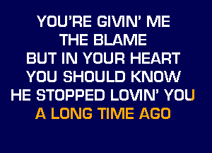 YOU'RE GIVIM ME
THE BLAME
BUT IN YOUR HEART
YOU SHOULD KNOW
HE STOPPED LOVIN' YOU
A LONG TIME AGO