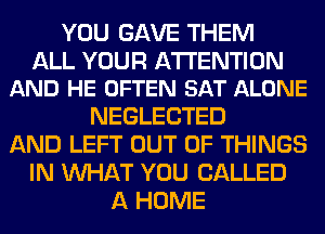 YOU GAVE THEM

ALL YOUR ATTENTION
AND HE OFTEN SAT ALONE

NEGLECTED
AND LEFT OUT OF THINGS
IN WHAT YOU CALLED
A HOME