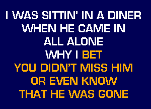 I WAS SITI'IN' IN A DINER
WHEN HE GAME IN
ALL ALONE
WHY I BET
YOU DIDN'T MISS HIM
OR EVEN KNOW
THAT HE WAS GONE