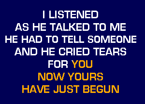 I LISTENED

AS HE TALKED TO ME
HE HAD TO TELL SOMEONE

AND HE CRIED TEARS
FOR YOU
NOW YOURS
HAVE JUST BEGUN