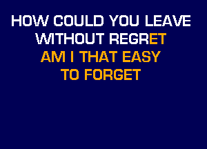 HOW COULD YOU LEAVE
WITHOUT REGRET
AM I THAT EASY
TO FORGET