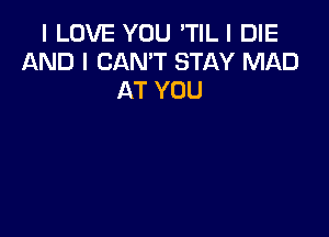 I LOVE YOU 'TILI DIE
AND I CAN'T STAY MAD
AT YOU