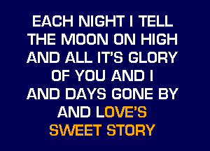 EACH NIGHT I TELL
THE MOON 0N HIGH
AND ALL ITS GLORY

OF YOU AND I
AND DAYS GONE BY
AND LOVE'S
SWEET STORY