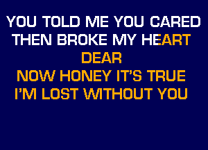 YOU TOLD ME YOU (JARED
THEN BROKE MY HEART
DEAR
NOW HONEY ITS TRUE
I'M LOST WITHOUT YOU