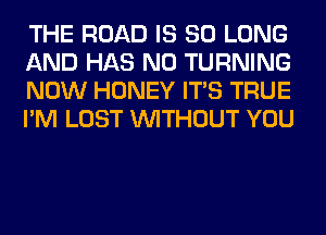 THE ROAD IS SO LONG
AND HAS NO TURNING
NOW HONEY ITS TRUE
I'M LOST WITHOUT YOU