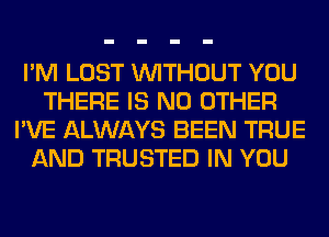 I'M LOST WITHOUT YOU
THERE IS NO OTHER
I'VE ALWAYS BEEN TRUE
AND TRUSTED IN YOU