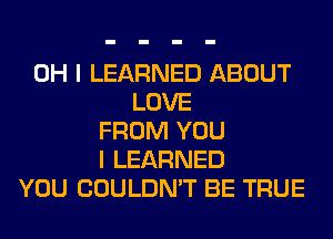 OH I LEARNED ABOUT
LOVE
FROM YOU
I LEARNED
YOU COULDN'T BE TRUE