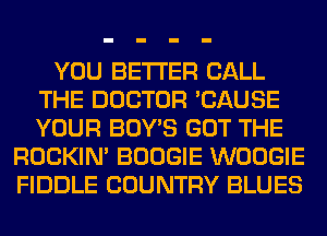 YOU BETTER CALL
THE DOCTOR 'CAUSE
YOUR BOY'S GOT THE

ROCKIN' BOOGIE WOOGIE
FIDDLE COUNTRY BLUES