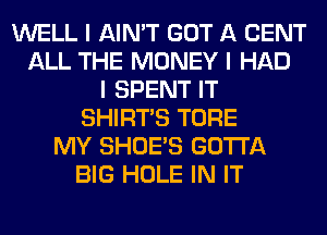 WELL I AIN'T GOT A CENT
ALL THE MONEY I HAD
I SPENT IT
SHIRTS TORE
MY SHOE'S GOTTA
BIG HOLE IN IT