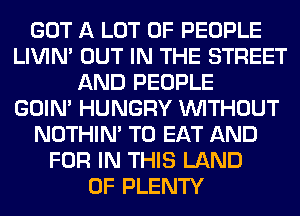 GOT A LOT OF PEOPLE
LIVIN' OUT IN THE STREET
AND PEOPLE
GOIN' HUNGRY WITHOUT
NOTHIN' TO EAT AND
FOR IN THIS LAND
OF PLENTY