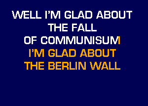 WELL I'M GLAD ABOUT
THE FALL
0F COMMUNISUM
I'M GLAD ABOUT
THE BERLIN WALL