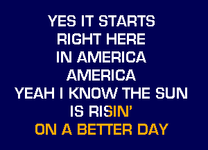 YES IT STARTS
RIGHT HERE
IN AMERICA
AMERICA
YEAH I KNOW THE SUN
IS RISIM
ON A BETTER DAY