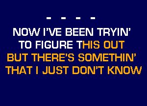 NOW I'VE BEEN TRYIN'
TO FIGURE THIS OUT
BUT THERE'S SOMETHIN'
THAT I JUST DON'T KNOW