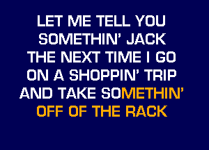 LET ME TELL YOU
SDMETHIN' JACK
THE NEXT TIME I GO
ON A SHOPPIN' TRIP
AND TAKE SOMETHIN'
OFF OF THE RACK