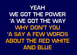 YEAH
WE GOT THE POWER
'11 WE GOT THE WAY
WHY DON'T YOU
'A SAY A FEW WORDS
ABOUT THE RED WHITE
AND BLUE