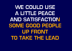 WE COULD USE
A LITTLE PEACE
AND SATISFACTION
SOME GOOD PEOPLE
UP FRONT
TO TAKE THE LEAD