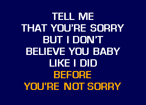 TELL ME
THAT YOU'RE SORRY
BUT I DON'T
BELIEVE YOU BABY
LIKE I DID
BEFORE
YOURE NOT SORRY