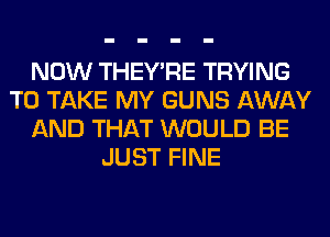 NOW THEY'RE TRYING
TO TAKE MY GUNS AWAY
AND THAT WOULD BE
JUST FINE