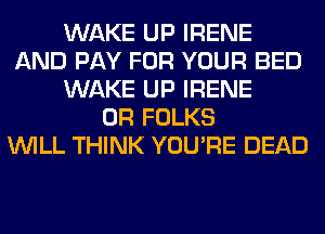 WAKE UP IRENE
AND PAY FOR YOUR BED
WAKE UP IRENE
0R FOLKS
WILL THINK YOU'RE DEAD