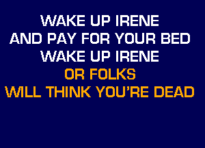 WAKE UP IRENE
AND PAY FOR YOUR BED
WAKE UP IRENE
0R FOLKS
WILL THINK YOU'RE DEAD