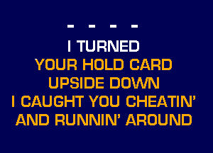 I TURNED
YOUR HOLD CARD
UPSIDE DOWN
I CAUGHT YOU CHEATIN'
AND RUNNIN' AROUND