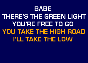 BABE
THERE'S THE GREEN LIGHT
YOU'RE FREE TO GO
YOU TAKE THE HIGH ROAD
I'LL TAKE THE LOW