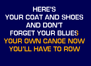 HERES
YOUR COAT AND SHOES
AND DON'T
FORGET YOUR BLUES
YOUR OWN CANOE NOW
YOU'LL HAVE TO ROW