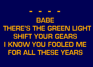 BABE
THERE'S THE GREEN LIGHT
SHIFT YOUR GEARS
I KNOW YOU FOOLED ME
FOR ALL THESE YEARS