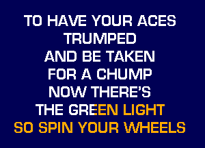TO HAVE YOUR ACES
TRUMPED
AND BE TAKEN
FOR A CHUMP
NOW THERE'S
THE GREEN LIGHT
SO SPIN YOUR WHEELS