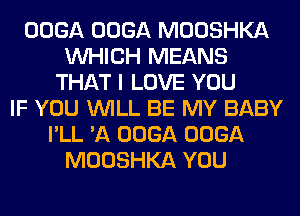 OOGA OOGA MOOSHKA
WHICH MEANS
THAT I LOVE YOU
IF YOU WILL BE MY BABY
I'LL 'A OOGA OOGA
MOOSHKA YOU