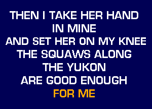 THEN I TAKE HER HAND

IN MINE
AND SET HER ON MY KNEE

THE SQUAWS ALONG
THE YUKON
ARE GOOD ENOUGH
FOR ME