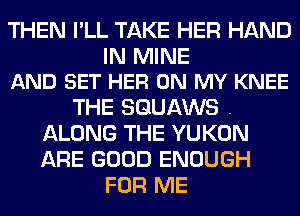 THEN I'LL TAKE HER HAND

IN MINE
AND SET HER ON MY KNEE

THE SGUAWS .
ALONG THE YUKON
ARE GOOD ENOUGH

FOR ME