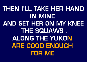 THEN I'LL TAKE HER HAND

IN MINE
AND SET HER ON MY KNEE

THE SGUAWS .
ALONG THE YUKON
ARE GOOD ENOUGH

FOR ME